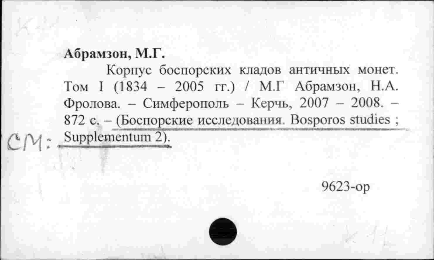 ﻿СҐЧ:
Абрамзон, М.Г.
Корпус боспорских кладов античных монет. Том І (1834 - 2005 гг.) І М.Г Абрамзон, Н.А. Фролова. - Симферополь - Керчь, 2007 - 2008. -872 с. - (Боспорские исследования. Bosporos studies ; Suppiementum 2),
9623-op